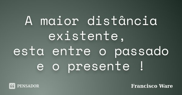 A maior distância existente, esta entre o passado e o presente !... Frase de Francisco Ware.