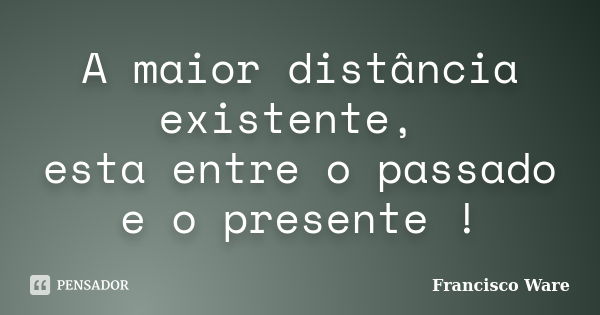 A maior distância existente, esta entre o passado e o presente !... Frase de Francisco Ware.