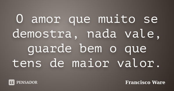 O amor que muito se demostra, nada vale, guarde bem o que tens de maior valor.... Frase de Francisco Ware.