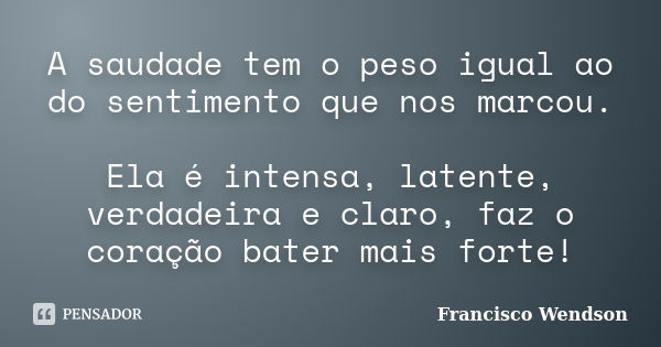 A saudade tem o peso igual ao do sentimento que nos marcou. Ela é intensa, latente, verdadeira e claro, faz o coração bater mais forte!... Frase de Francisco Wendson.