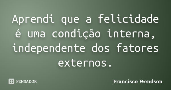 Aprendi que a felicidade é uma condição interna, independente dos fatores externos.... Frase de Francisco Wendson.