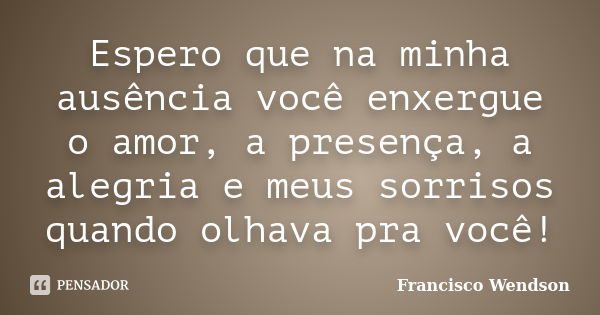 Espero que na minha ausência você enxergue o amor, a presença, a alegria e meus sorrisos quando olhava pra você!... Frase de Francisco Wendson.