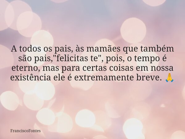 A todos os pais, às mamães que também são pais, "felicitas te", pois, o tempo é eterno, mas para certas coisas em nossa existência ele é extremamente ... Frase de FranciscoFontes.