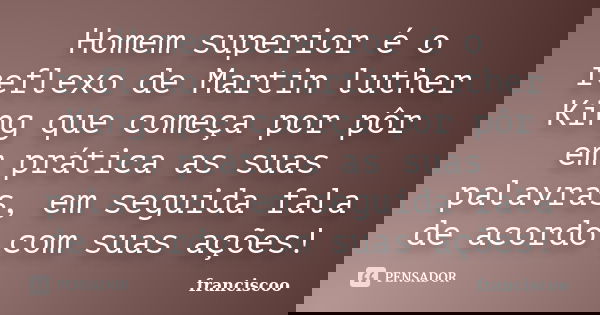 Homem superior é o reflexo de Martin luther King que começa por pôr em prática as suas palavras, em seguida fala de acordo com suas ações!... Frase de Franciscoo.