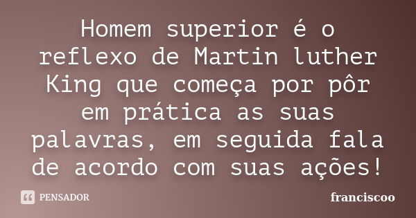 Homem superior é o reflexo de Martin luther King que começa por pôr em prática as suas palavras, em seguida fala de acordo com suas ações!... Frase de Franciscoo.