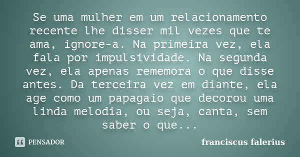 Se uma mulher em um relacionamento recente lhe disser mil vezes que te ama, ignore-a. Na primeira vez, ela fala por impulsividade. Na segunda vez, ela apenas re... Frase de franciscus falerius.