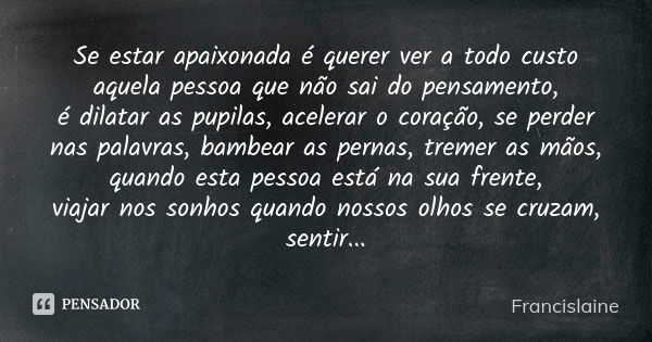 Se estar apaixonada é querer ver a todo custo aquela pessoa que não sai do pensamento, é dilatar as pupilas, acelerar o coração, se perder nas palavras, bambear... Frase de Francislaine.