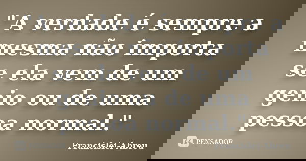"A verdade é sempre a mesma não importa se ela vem de um genio ou de uma pessoa normal."... Frase de Francislei-Abreu.