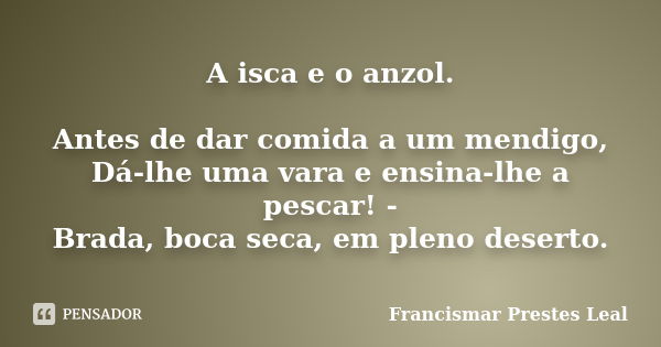 A isca e o anzol. Antes de dar comida a um mendigo, Dá-lhe uma vara e ensina-lhe a pescar! - Brada, boca seca, em pleno deserto.... Frase de Francismar Prestes Leal.