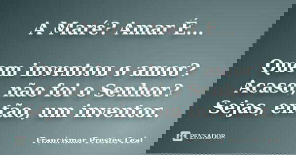 A Maré? Amar É... Quem inventou o amor? Acaso, não foi o Senhor? Sejas, então, um inventor.... Frase de Francismar Prestes Leal.