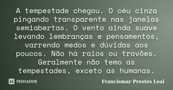 A tempestade chegou. O céu cinza pingando transparente nas janelas semiabertas. O vento ainda suave levando lembranças e pensamentos, varrendo medos e dúvidas a... Frase de Francismar Prestes Leal.