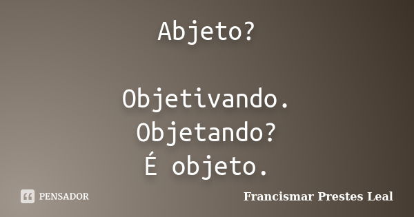 Abjeto? Objetivando. Objetando? É objeto.... Frase de Francismar Prestes Leal.