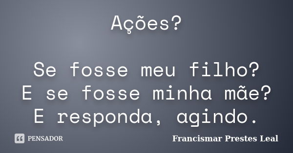 Ações? Se fosse meu filho? E se fosse minha mãe? E responda, agindo.... Frase de Francismar Prestes Leal.