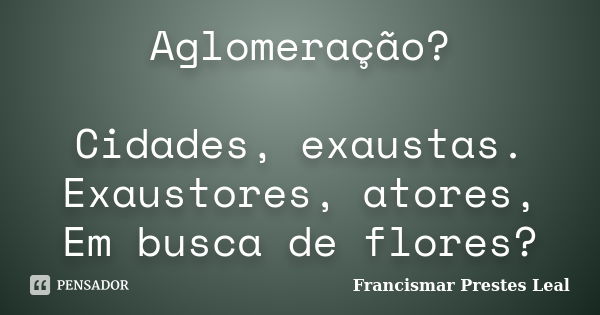 Aglomeração? Cidades, exaustas. Exaustores, atores, Em busca de flores?... Frase de Francismar Prestes Leal.