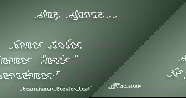 Ama, Agora... Somos tolos. Amamos "mais" Se perdemos?... Frase de Francismar Prestes Leal.