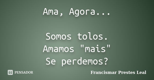 Ama, Agora... Somos tolos. Amamos "mais" Se perdemos?... Frase de Francismar Prestes Leal.