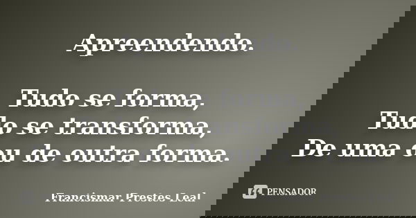 Apreendendo. Tudo se forma, Tudo se transforma, De uma ou de outra forma.... Frase de Francismar Prestes Leal.