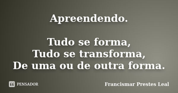 Apreendendo. Tudo se forma, Tudo se transforma, De uma ou de outra forma.... Frase de Francismar Prestes Leal.