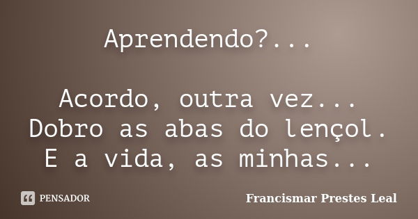 Aprendendo?... Acordo, outra vez... Dobro as abas do lençol. E a vida, as minhas...... Frase de Francismar Prestes Leal.