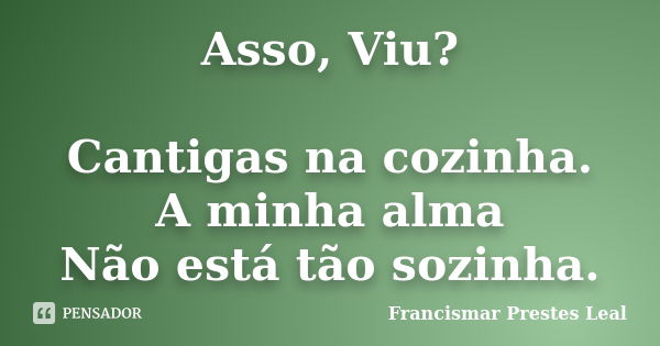 Asso, Viu? Cantigas na cozinha. A minha alma Não está tão sozinha.... Frase de Francismar Prestes Leal.