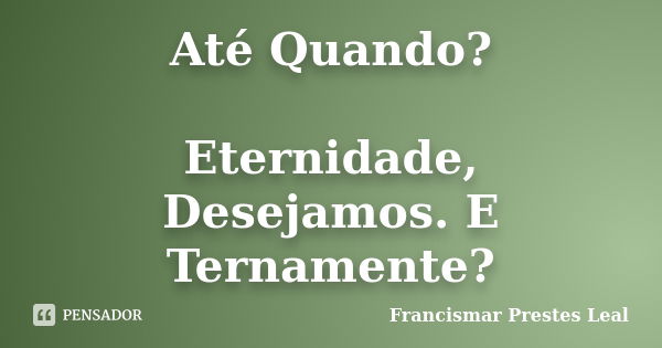 Até Quando? Eternidade, Desejamos. E Ternamente?... Frase de Francismar Prestes Leal.