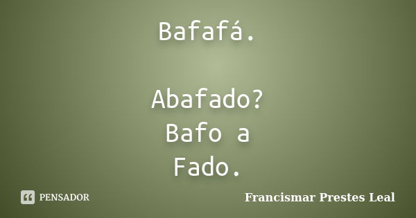 Bafafá. Abafado? Bafo a Fado.... Frase de Francismar Prestes Leal.