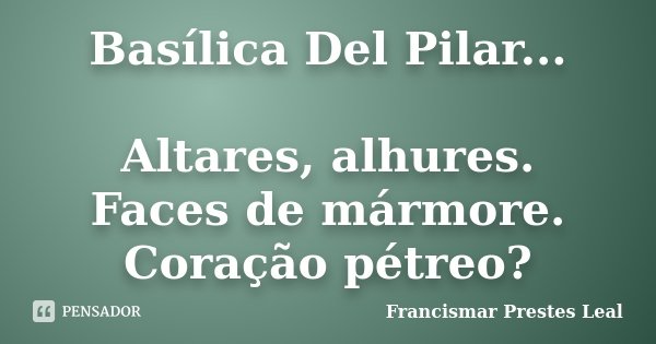 Basílica Del Pilar... Altares, alhures. Faces de mármore. Coração pétreo?... Frase de Francismar Prestes Leal.