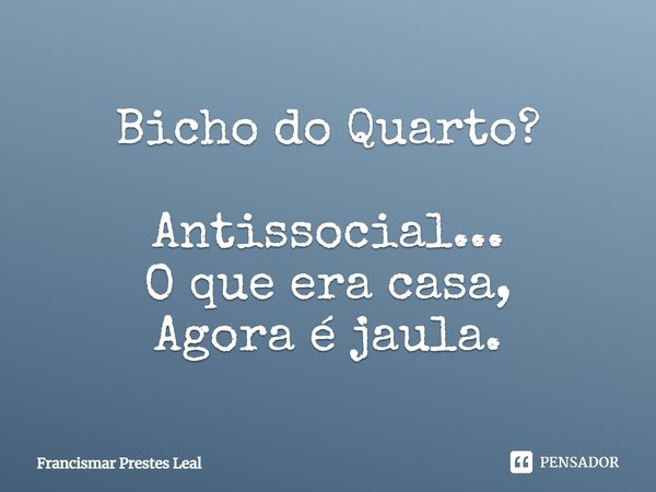 Bicho do Quarto? Antissocial... O que era casa, Agora é jaula.... Frase de Francismar Prestes Leal.
