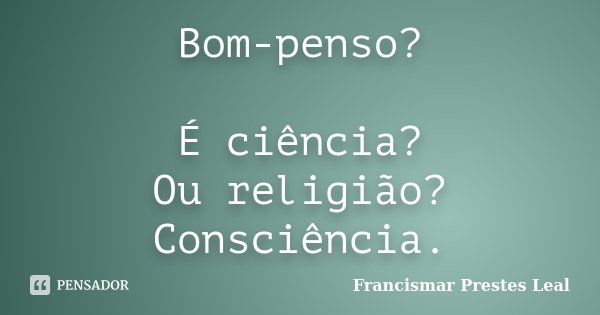 Bom-penso? É ciência? Ou religião? Consciência.... Frase de Francismar Prestes Leal.