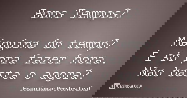 Bons Tempos? Máquina do tempo? É só pra fazer hora. Não basta o agora?... Frase de Francismar Prestes Leal.