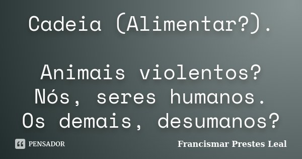 Cadeia (Alimentar?). Animais violentos? Nós, seres humanos. Os demais, desumanos?... Frase de Francismar Prestes Leal.