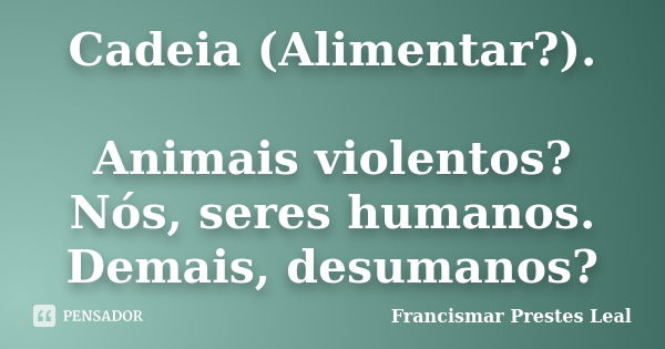 Cadeia (Alimentar?). Animais violentos? Nós, seres humanos. Demais, desumanos?... Frase de Francismar Prestes Leal.