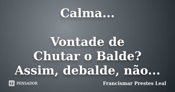 Calma... Vontade de Chutar o Balde? Assim, debalde, não...... Frase de Francismar Prestes Leal.