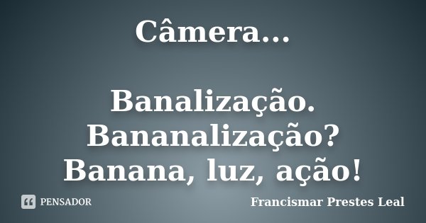 Câmera... Banalização. Bananalização? Banana, luz, ação!... Frase de Francismar Prestes Leal.