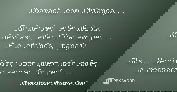 Charada com Criança... Tu de pé, ele deita. Tu deitas, ele fica em pé... - É o chinês, papai! Obs.: Verídico; pra quem não sabe, a resposta seria "o pé&quo... Frase de Francismar Prestes Leal.