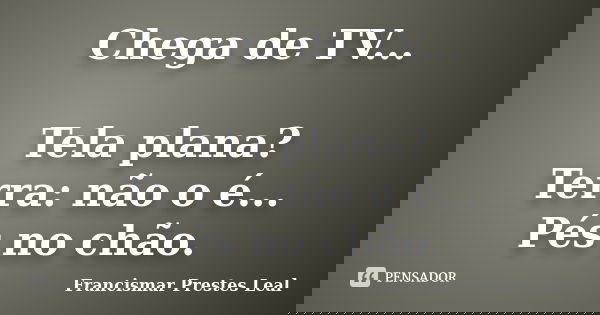 Chega de TV... Tela plana? Terra: não o é... Pés no chão.... Frase de Francismar Prestes Leal.