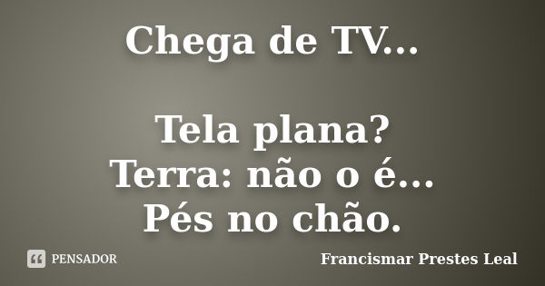 Chega de TV... Tela plana? Terra: não o é... Pés no chão.... Frase de Francismar Prestes Leal.