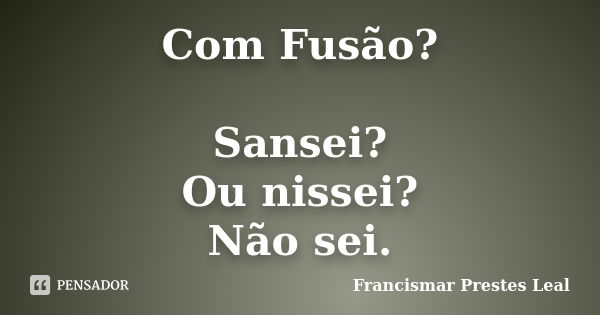 Com Fusão? Sansei? Ou nissei? Não sei.... Frase de Francismar Prestes Leal.