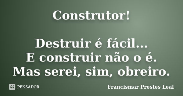 Construtor! Destruir é fácil... E construir não o é. Mas serei, sim, obreiro.... Frase de Francismar Prestes Leal.