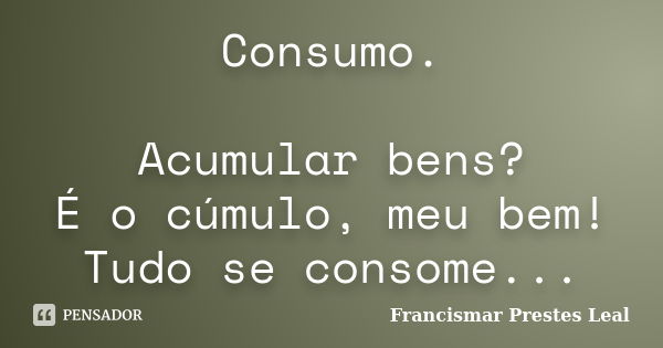 Consumo. Acumular bens? É o cúmulo, meu bem! Tudo se consome...... Frase de Francismar Prestes Leal.