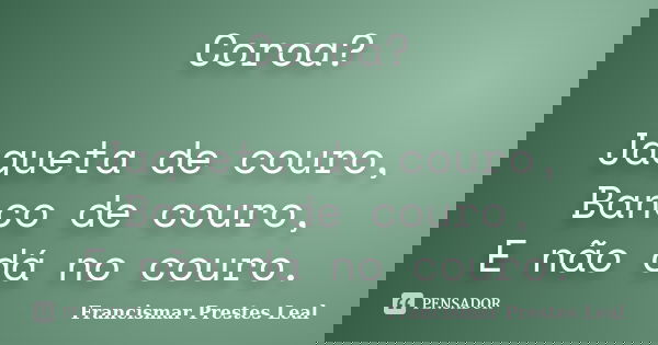 Coroa? Jaqueta de couro, Banco de couro, E não dá no couro.... Frase de Francismar Prestes Leal.