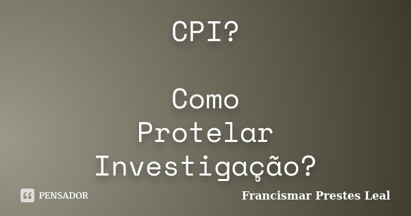 CPI? Como Protelar Investigação?... Frase de Francismar Prestes Leal.