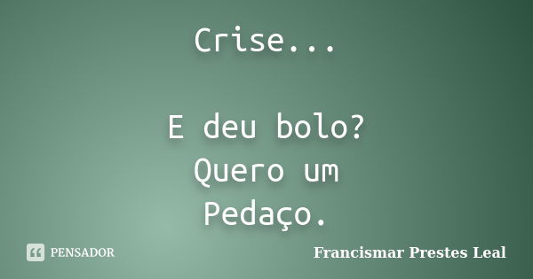 Crise... E deu bolo? Quero um Pedaço.... Frase de Francismar Prestes Leal.