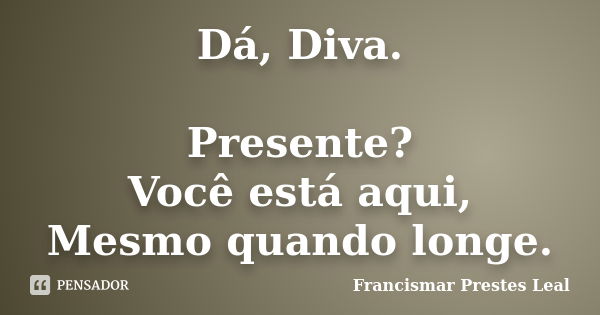 Dá, Diva. Presente? Você está aqui, Mesmo quando longe.... Frase de Francismar Prestes Leal.