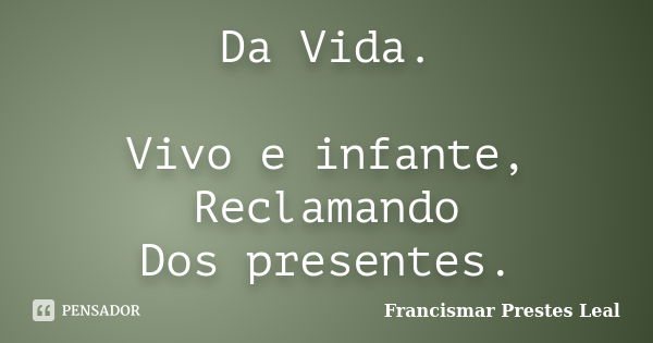 Da Vida. Vivo e infante, Reclamando Dos presentes.... Frase de Francismar Prestes Leal.