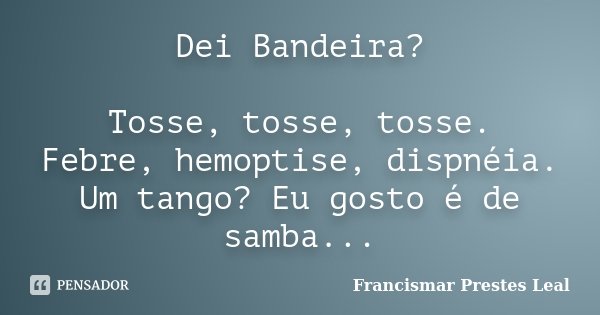 Dei Bandeira? Tosse, tosse, tosse. Febre, hemoptise, dispnéia. Um tango? Eu gosto é de samba...... Frase de Francismar Prestes Leal.