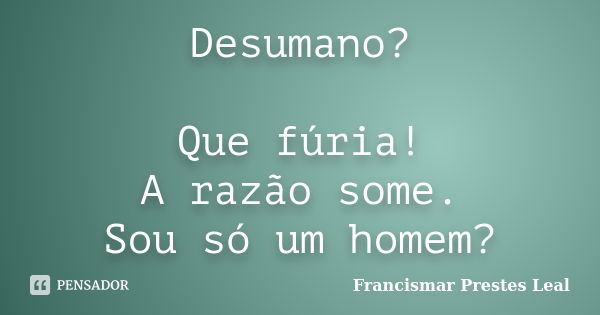 Desumano? Que fúria! A razão some. Sou só um homem?... Frase de Francismar Prestes Leal.