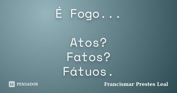 É Fogo... Atos? Fatos? Fátuos.... Frase de Francismar Prestes Leal.