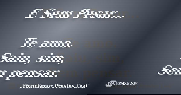 E Sem Pesar... Te amo. Saiu, sim, Sem pensar.... Frase de Francismar Prestes Leal.