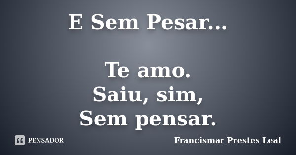 E Sem Pesar... Te amo. Saiu, sim, Sem pensar.... Frase de Francismar Prestes Leal.